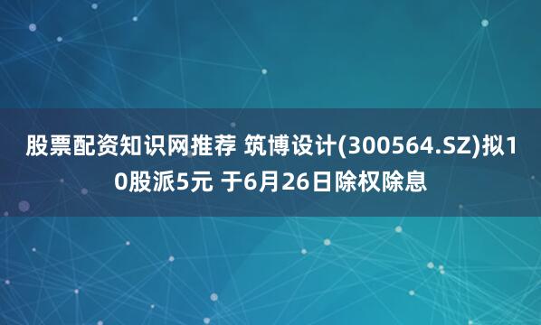 股票配资知识网推荐 筑博设计(300564.SZ)拟10股派5元 于6月26日除权除息