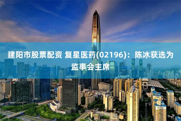 建阳市股票配资 复星医药(02196)：陈冰获选为监事会主席