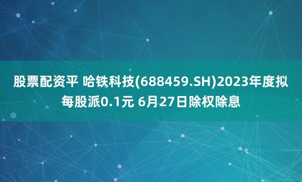 股票配资平 哈铁科技(688459.SH)2023年度拟每股派0.1元 6月27日除权除息
