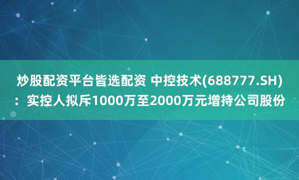 炒股配资平台皆选配资 中控技术(688777.SH)：实控人拟斥1000万至2000万元增持公司股份