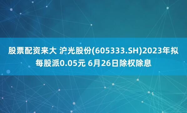 股票配资来大 沪光股份(605333.SH)2023年拟每股派0.05元 6月26日除权除息