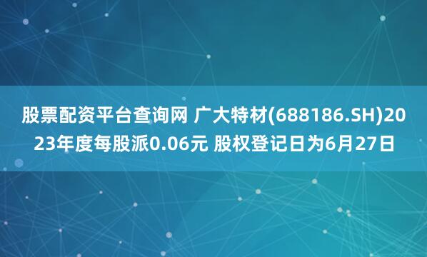 股票配资平台查询网 广大特材(688186.SH)2023年度每股派0.06元 股权登记日为6月27日