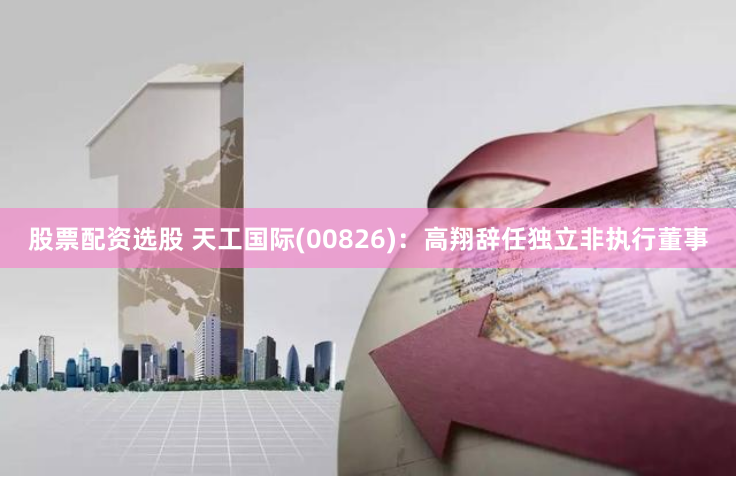 股票配资选股 天工国际(00826)：高翔辞任独立非执行董事