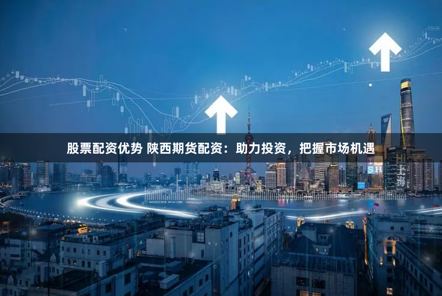 股票配资优势 陕西期货配资：助力投资，把握市场机遇