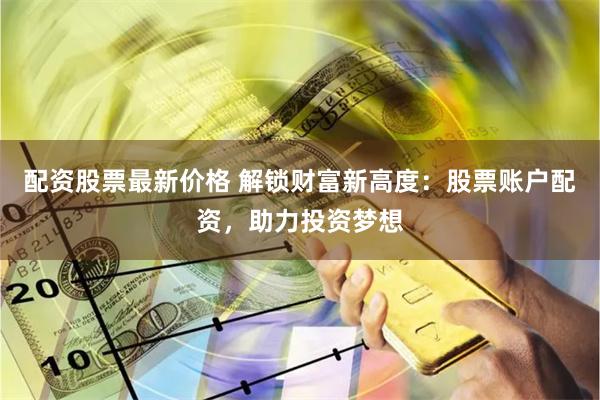 配资股票最新价格 解锁财富新高度：股票账户配资，助力投资梦想